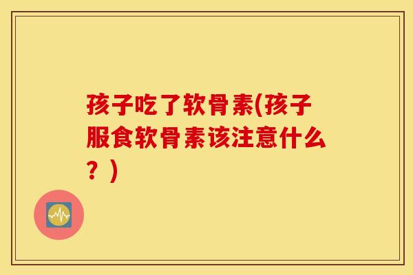 孩子吃了软骨素(孩子服食软骨素该注意什么?) 孩子吃了软骨素(孩子服食软骨素该注意什么?)