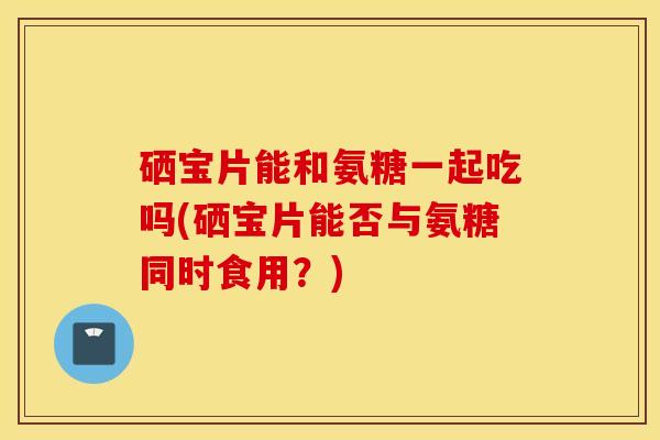 硒宝片能和氨糖一起吃吗(硒宝片能否与氨糖同时食用？)