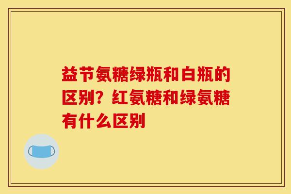 益节氨糖绿瓶和白瓶的区别？红氨糖和绿氨糖有什么区别