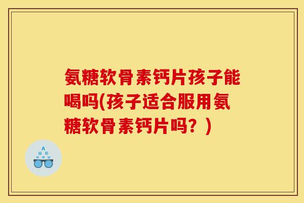 氨糖软骨素钙片孩子能喝吗(孩子适合服用氨糖软骨素钙片吗？)