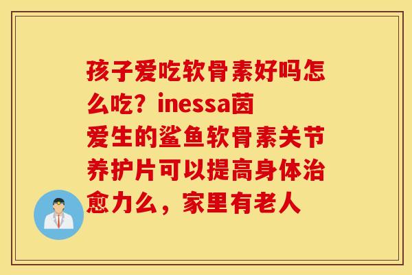 孩子爱吃软骨素好吗怎么吃？inessa茵爱生的鲨鱼软骨素关节养护片可以提高身体治愈力么，家里有老人