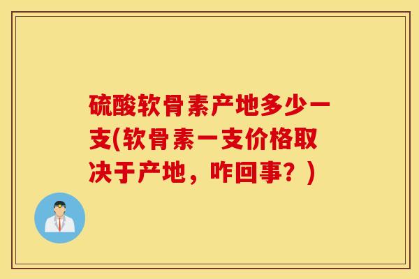 硫酸软骨素产地多少一支(软骨素一支价格取决于产地，咋回事？)