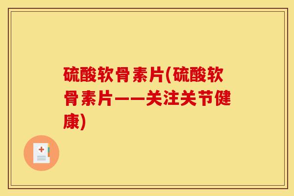 硫酸软骨素片(硫酸软骨素片——关注关节健康) 硫酸软骨素片(硫酸软骨素片——关注关节健康)