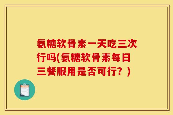 氨糖软骨素一天吃三次行吗(氨糖软骨素每日三餐服用是否可行?) 氨糖软骨素一天吃三次行吗(氨糖软骨素每日三餐服用是否可行?)