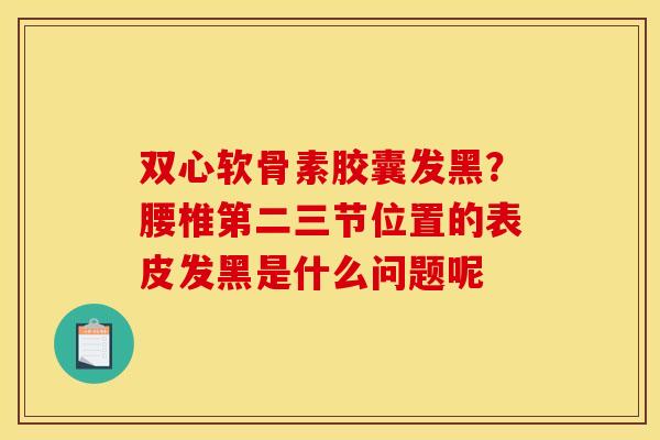 双心软骨素胶囊发黑？腰椎第二三节位置的表皮发黑是什么问题呢