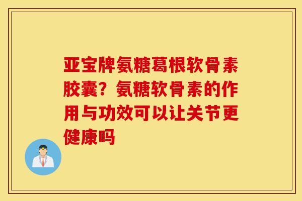 亚宝牌氨糖葛根软骨素胶囊？氨糖软骨素的作用与功效可以让关节更健康吗