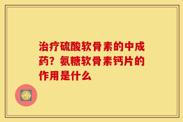 治疗硫酸软骨素的中成药？氨糖软骨素钙片的作用是什么