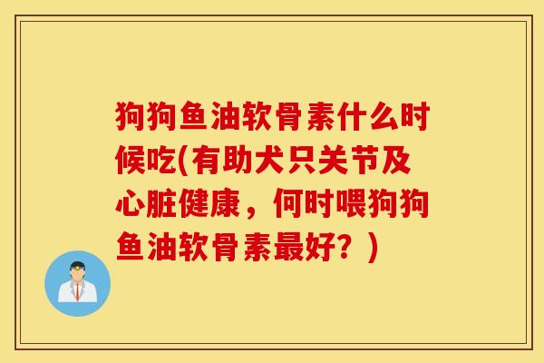 狗狗鱼油软骨素什么时候吃(有助犬只关节及心脏健康，何时喂狗狗鱼油软骨素最好？)