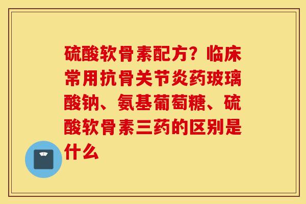硫酸软骨素配方？临床常用抗骨关节炎药玻璃酸钠、氨基葡萄糖、硫酸软骨素三药的区别是什么