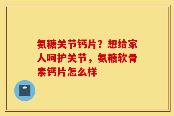 氨糖关节钙片？想给家人呵护关节，氨糖软骨素钙片怎么样