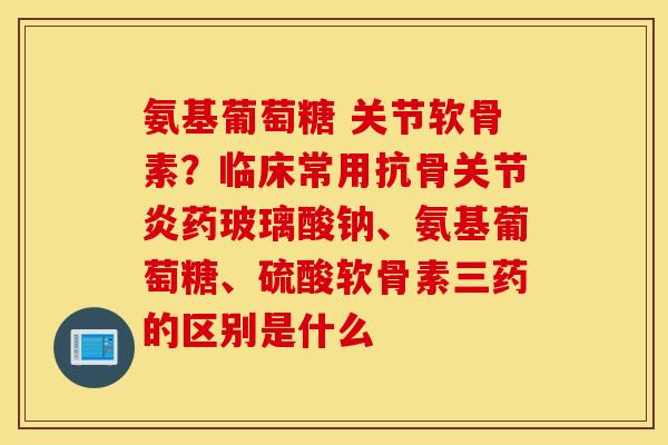 氨基葡萄糖 关节软骨素？临床常用抗骨关节炎药玻璃酸钠、氨基葡萄糖、硫酸软骨素三药的区别是什么