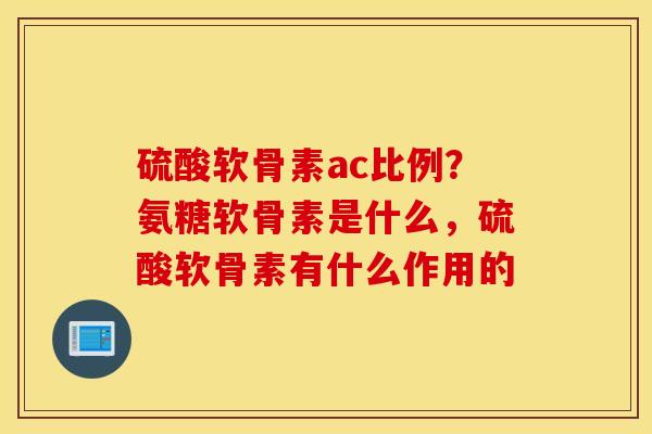 硫酸软骨素ac比例？氨糖软骨素是什么，硫酸软骨素有什么作用的