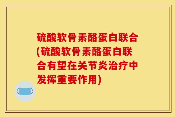 硫酸软骨素酪蛋白联合(硫酸软骨素酪蛋白联合有望在关节炎治疗中发挥重要作用)