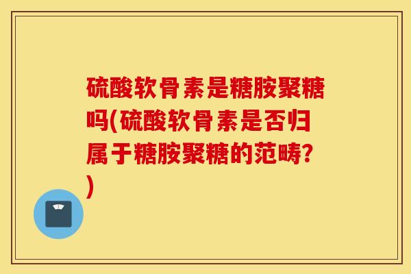 硫酸软骨素是糖胺聚糖吗(硫酸软骨素是否归属于糖胺聚糖的范畴？)