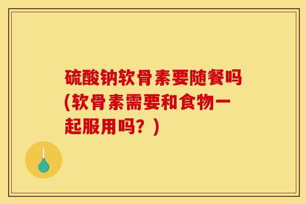 硫酸钠软骨素要随餐吗(软骨素需要和食物一起服用吗？)