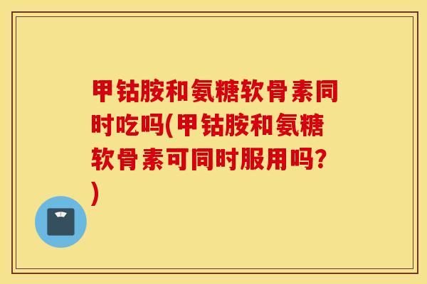 甲钴胺和氨糖软骨素同时吃吗(甲钴胺和氨糖软骨素可同时服用吗？)
