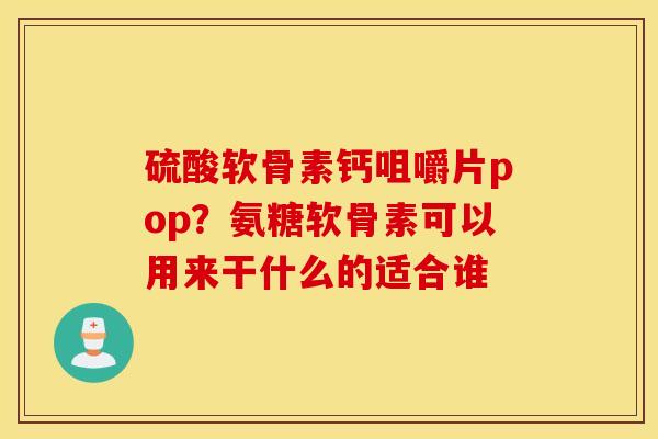 硫酸软骨素钙咀嚼片pop？氨糖软骨素可以用来干什么的适合谁