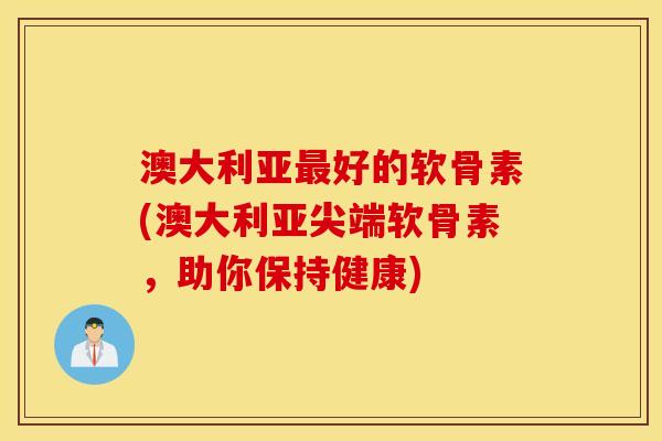澳大利亚最好的软骨素(澳大利亚尖端软骨素，助你保持健康)