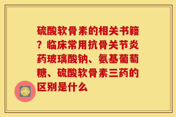 硫酸软骨素的相关书籍？临床常用抗骨关节炎药玻璃酸钠、氨基葡萄糖、硫酸软骨素三药的区别是什么