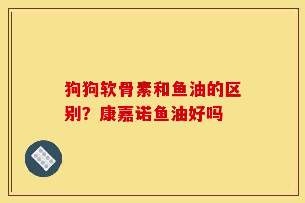 狗狗软骨素和鱼油的区别？康嘉诺鱼油好吗