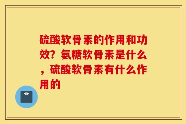 硫酸软骨素的作用和功效？氨糖软骨素是什么，硫酸软骨素有什么作用的