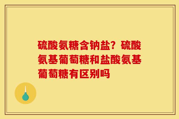 硫酸氨糖含钠盐？硫酸氨基葡萄糖和盐酸氨基葡萄糖有区别吗