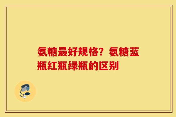氨糖最好规格？氨糖蓝瓶红瓶绿瓶的区别
