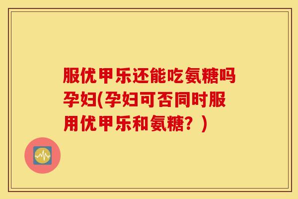 服优甲乐还能吃氨糖吗孕妇(孕妇可否同时服用优甲乐和氨糖？)