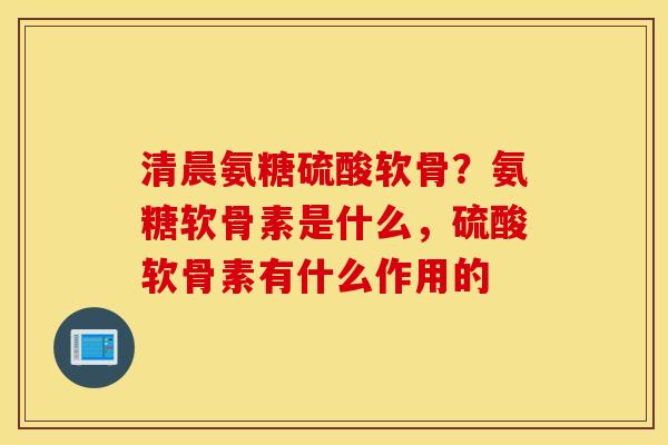 清晨氨糖硫酸软骨？氨糖软骨素是什么，硫酸软骨素有什么作用的
