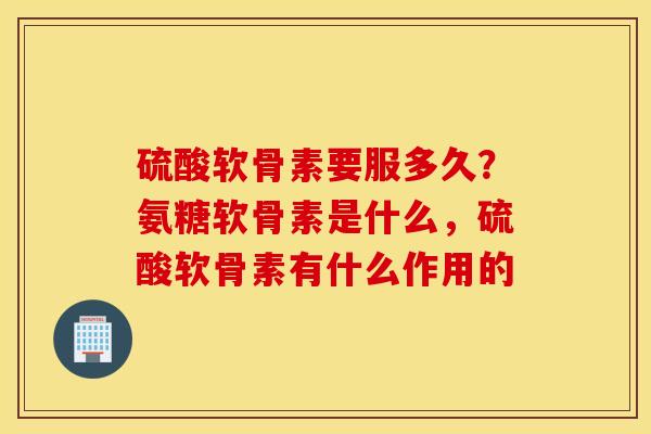 硫酸软骨素要服多久？氨糖软骨素是什么，硫酸软骨素有什么作用的