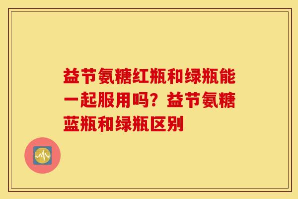 益节氨糖红瓶和绿瓶能一起服用吗？益节氨糖蓝瓶和绿瓶区别