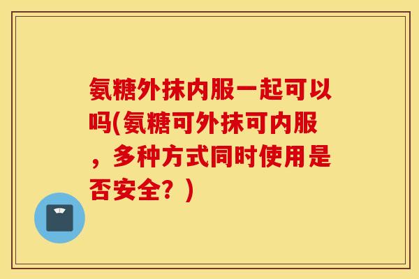 氨糖外抹内服一起可以吗(氨糖可外抹可内服，多种方式同时使用是否安全？)