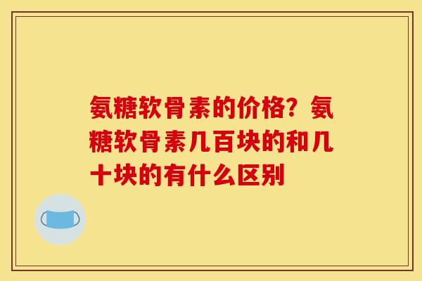 氨糖软骨素的价格？氨糖软骨素几百块的和几十块的有什么区别