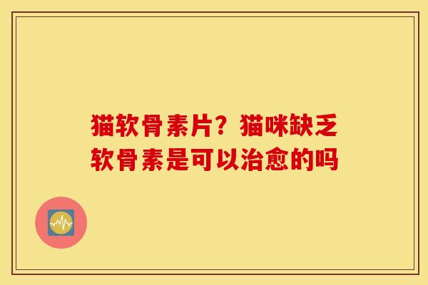 猫软骨素片？猫咪缺乏软骨素是可以治愈的吗