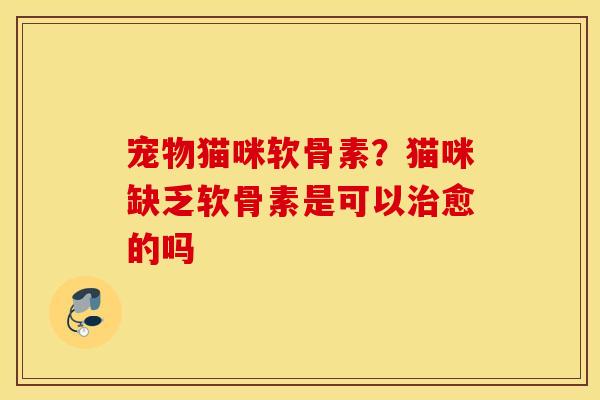 宠物猫咪软骨素？猫咪缺乏软骨素是可以治愈的吗