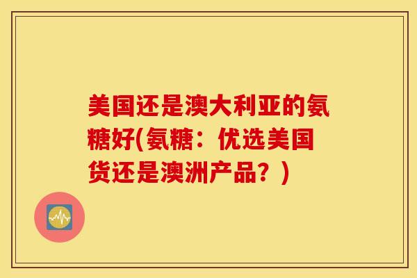 美国还是澳大利亚的氨糖好(氨糖：优选美国货还是澳洲产品？)