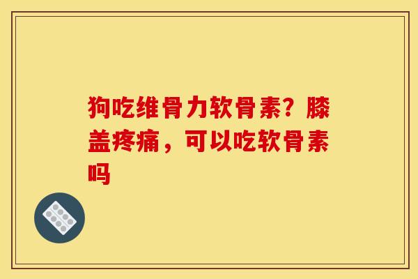狗吃维骨力软骨素？膝盖疼痛，可以吃软骨素吗