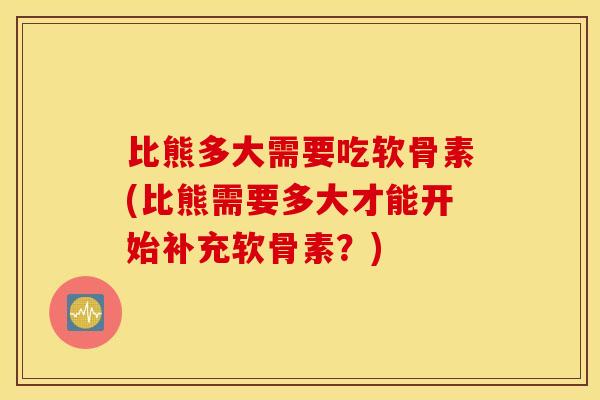 比熊多大需要吃软骨素(比熊需要多大才能开始补充软骨素？)