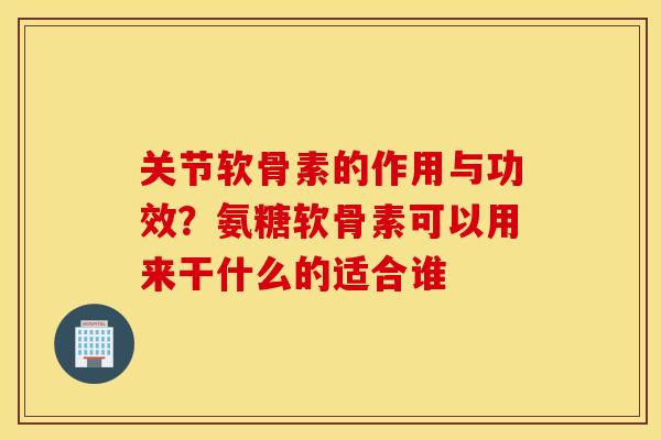关节软骨素的作用与功效？氨糖软骨素可以用来干什么的适合谁