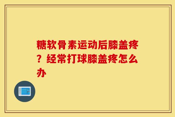 糖软骨素运动后膝盖疼？经常打球膝盖疼怎么办