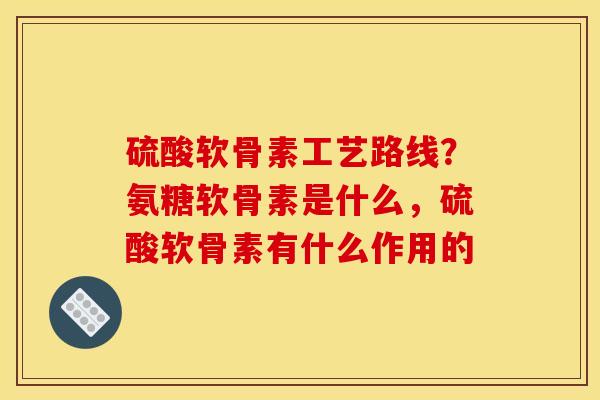 硫酸软骨素工艺路线？氨糖软骨素是什么，硫酸软骨素有什么作用的