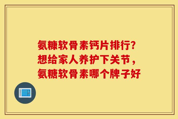 氨糠软骨素钙片排行？想给家人养护下关节，氨糖软骨素哪个牌子好