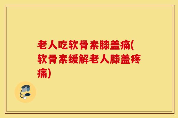 老人吃软骨素膝盖痛(软骨素缓解老人膝盖疼痛)