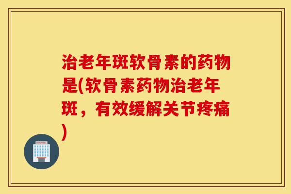 治老年斑软骨素的药物是(软骨素药物治老年斑，有效缓解关节疼痛)