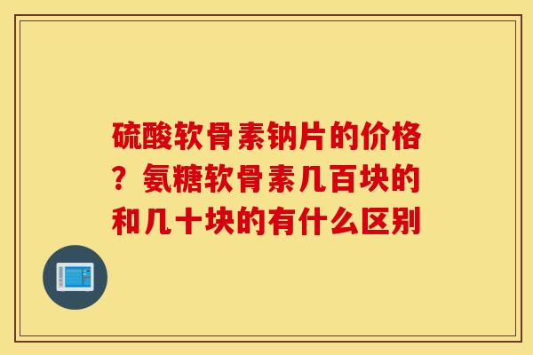 硫酸软骨素钠片的价格？氨糖软骨素几百块的和几十块的有什么区别