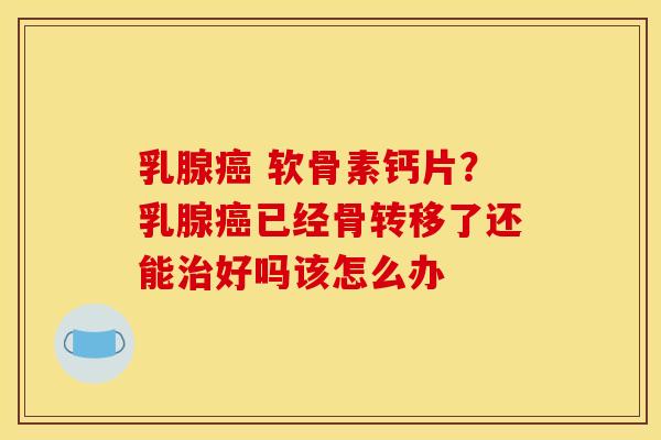 乳腺癌 软骨素钙片？乳腺癌已经骨转移了还能治好吗该怎么办