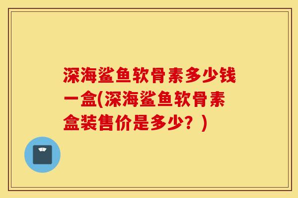 深海鲨鱼软骨素多少钱一盒(深海鲨鱼软骨素盒装售价是多少？)