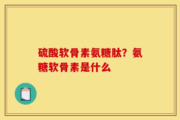 硫酸软骨素氨糖肽？氨糖软骨素是什么