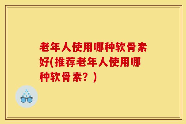 老年人使用哪种软骨素好(推荐老年人使用哪种软骨素？)