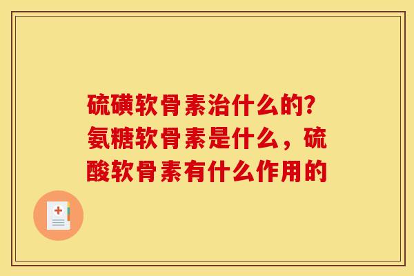 硫磺软骨素治什么的？氨糖软骨素是什么，硫酸软骨素有什么作用的